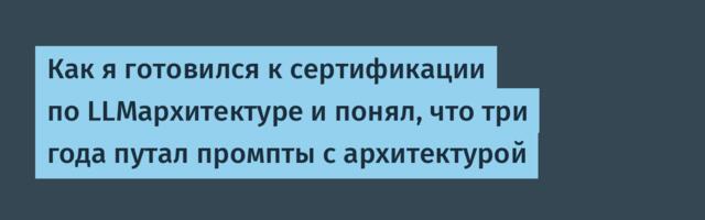Как я готовился к сертификации по LLMархитектуре и понял, что три года путал промпты с архитектурой
