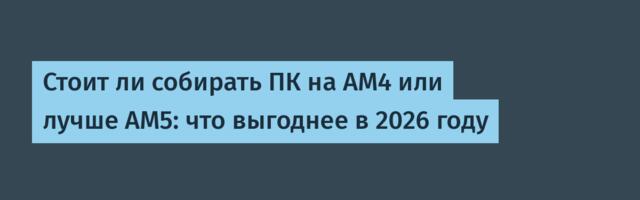 Стоит ли собирать ПК на AM4 или лучше AM5: что выгоднее в 2026 году