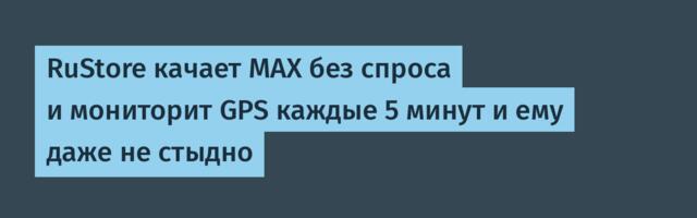 RuStore качает MAX без спроса и мониторит GPS каждые 5 минут и ему даже не стыдно