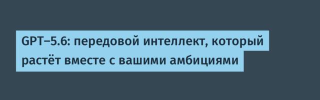 [Перевод] GPT-5.6: передовой интеллект, который растёт вместе с вашими амбициями