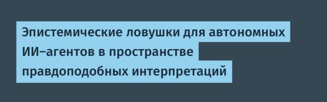Эпистемические ловушки для автономных ИИ-агентов в пространстве правдоподобных интерпретаций