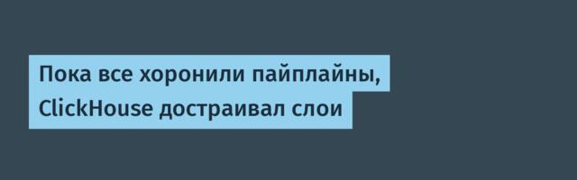 Пока все хоронили пайплайны, ClickHouse достраивал слои
