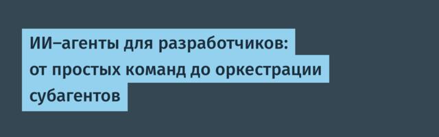 ИИ‑агенты для разработчиков: от простых команд до оркестрации субагентов