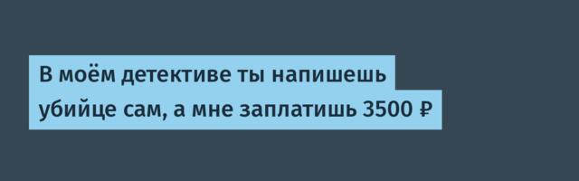 В моём детективе ты напишешь убийце сам, а мне заплатишь 3500 ₽