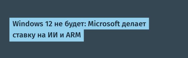 Windows 12 не будет: Microsoft делает ставку на ИИ и ARM