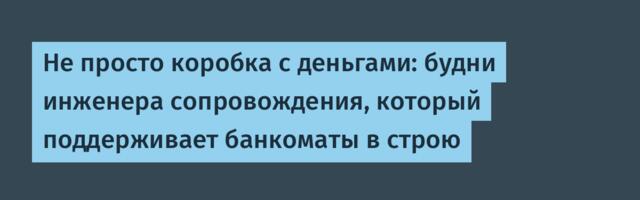 Не просто коробка с деньгами: будни инженера сопровождения, который поддерживает банкоматы в строю