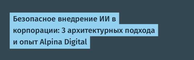 Безопасное внедрение ИИ в корпорации: 3 архитектурных подхода и опыт Alpina Digital