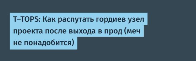 T-TOPS: Как распутать гордиев узел проекта после выхода в прод (меч не понадобится)