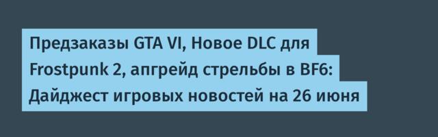 Предзаказы GTA VI, Новое DLC для Frostpunk 2, апгрейд стрельбы в BF6: Дайджест игровых новостей на 26 июня