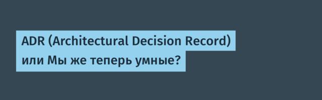 ADR (Architectural Decision Record) или Мы же теперь умные?