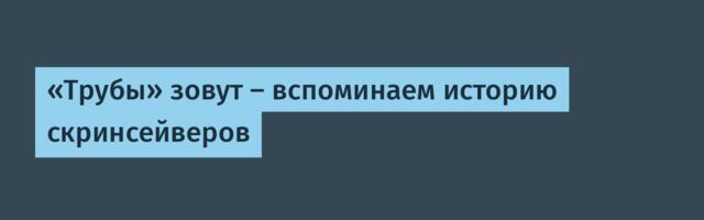 «Трубы» зовут — вспоминаем историю скринсейверов