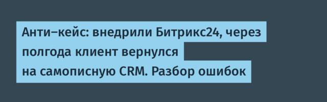 Анти-кейс: внедрили Битрикс24, через полгода клиент вернулся на самописную CRM. Разбор ошибок