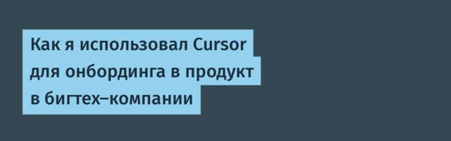 Как я использовал Cursor для онбординга в продукт в бигтех-компании