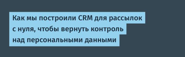 Как мы построили CRM для рассылок с нуля, чтобы вернуть контроль над персональными данными