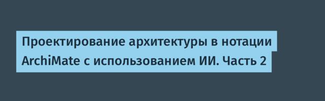 Проектирование архитектуры в нотации ArchiMate с использованием ИИ. Часть 2