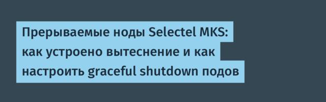 Прерываемые ноды Selectel MKS: как устроено вытеснение и как настроить graceful shutdown подов