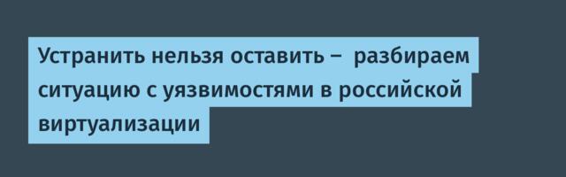 Устранить нельзя оставить —  разбираем ситуацию с уязвимостями в российской виртуализации