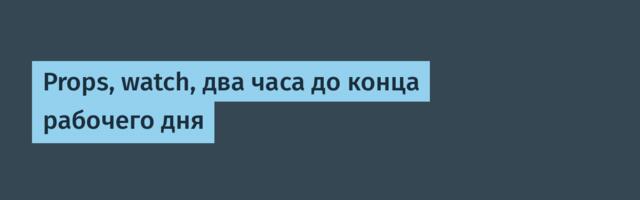 Props, watch, два часа до конца рабочего дня