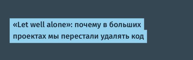 «Let well alone»: почему в больших проектах мы перестали удалять код