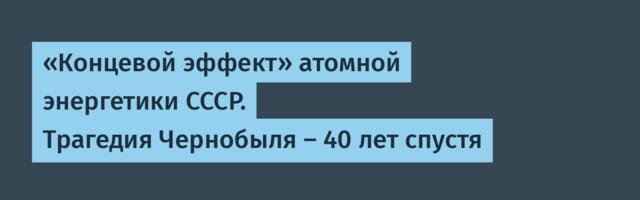 «Концевой эффект» атомной энергетики СССР. Трагедия Чернобыля — 40 лет спустя
