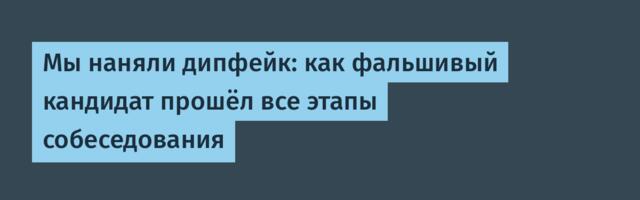 Мы наняли дипфейк: как фальшивый кандидат прошёл все этапы собеседования