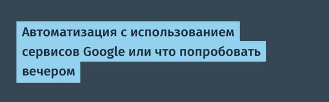 Автоматизация с использованием сервисов Google или что попробовать вечером