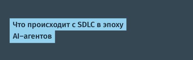 Что происходит с SDLC в эпоху AI-агентов