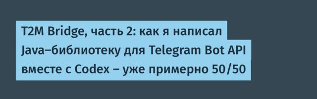 T2M Bridge, часть 2: как я написал Java‑библиотеку для Telegram Bot API вместе с Codex — уже примерно 50/50