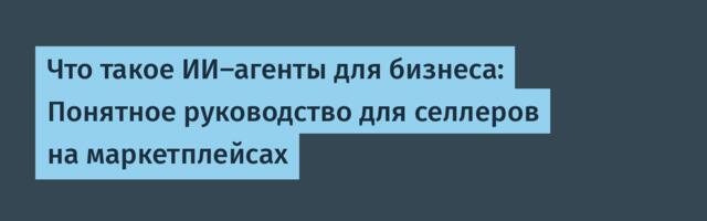 Что такое ИИ-агенты для бизнеса: Понятное руководство для селлеров на маркетплейсах