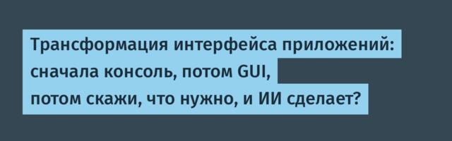 Трансформация интерфейса приложений: сначала консоль, потом GUI, потом скажи, что нужно, и ИИ сделает?