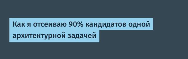 Как я отсеиваю 90% кандидатов одной архитектурной задачей