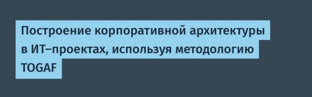 Построение корпоративной архитектуры в ИТ-проектах, используя методологию TOGAF