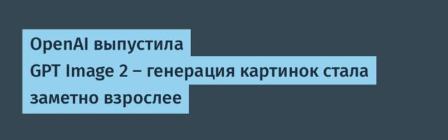 OpenAI выпустила GPT Image 2 — генерация картинок стала заметно взрослее