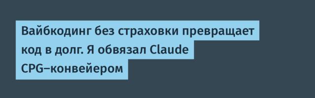 Вайбкодинг без страховки превращает код в долг. Я обвязал Claude CPG-конвейером