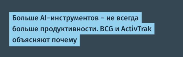 Больше AI-инструментов — не всегда больше продуктивности. BCG и ActivTrak объясняют почему