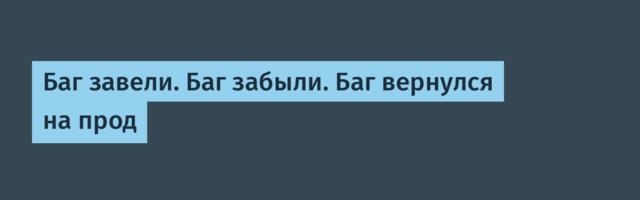 Баг завели. Баг забыли. Баг вернулся на прод