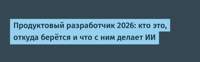 Продуктовый разработчик 2026: кто это, откуда берётся и что с ним делает ИИ