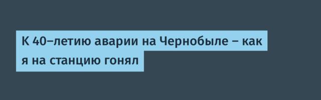K 40-летию аварии на Чернобыле — как я на станцию гонял