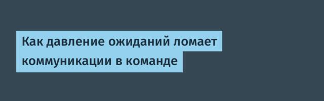 Как давление ожиданий ломает коммуникации в команде