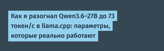 Как я разогнал Qwen3.6-27B до 73 токен/с в llama.cpp: параметры, которые реально работают