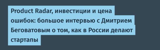 Product Radar, инвестиции и цена ошибок: большое интервью с Дмитрием Беговатовым о том, как в России делают стартапы