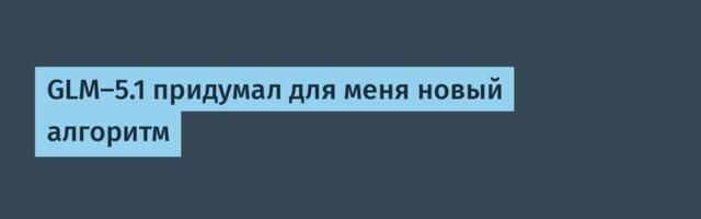 GLM-5.1 придумал для меня новый алгоритм