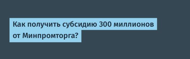 Как получить субсидию 300 миллионов от Минпромторга?