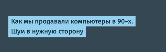 Как мы продавали компьютеры в 90-х. Шум в нужную сторону