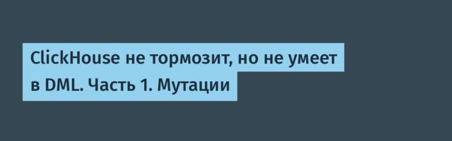 ClickHouse не тормозит, но не умеет в DML. Часть 1. Мутации