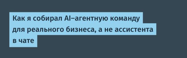 Как я собирал AI-агентную команду для реального бизнеса, а не ассистента в чате