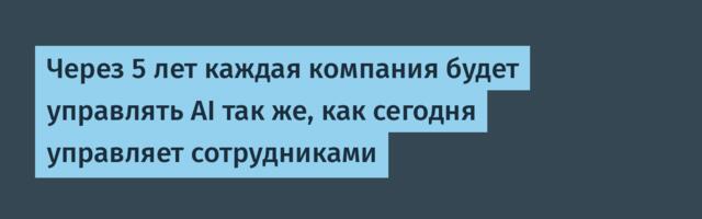 Через 5 лет каждая компания будет управлять AI так же, как сегодня управляет сотрудниками