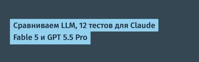 Сравниваем LLM, 12 тестов для Claude Fable 5 и GPT 5.5 Pro