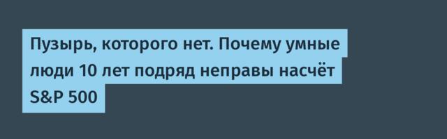 Пузырь, которого нет. Почему умные люди 10 лет подряд неправы насчёт S&P 500