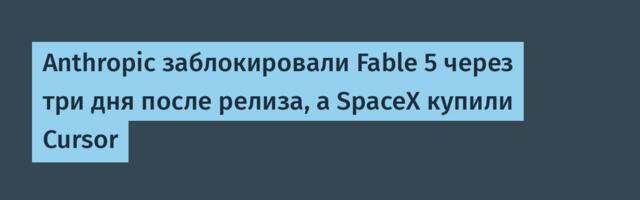Anthropic заблокировали Fable 5 через три дня после релиза, а SpaceX купили Cursor